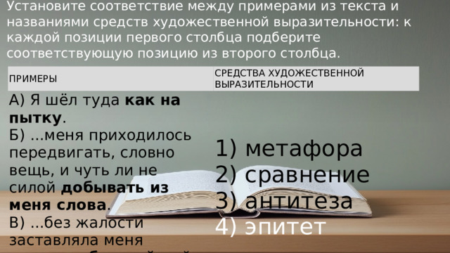 Установите соответствие между примерами из текста и названиями средств художественной выразительности: к каждой позиции первого столбца подберите соответствующую позицию из второго столбца. ПРИМЕРЫ СРЕДСТВА ХУДОЖЕСТВЕННОЙ ВЫРАЗИТЕЛЬНОСТИ A) Я шёл туда  как на пытку .  Б) ...меня приходилось передвигать, словно вещь, и чуть ли не силой  добывать из меня слова .  B) ...без жалости заставляла меня мозолить  бедный  мой язык. 1) метафора  2) сравнение  3) антитеза  4) эпитет © Copyright PresentationGO.com – Free Templates & Infographics for PowerPoint and Google Slides