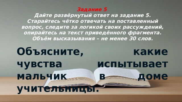 Задание 5  Дайте развёрнутый ответ на задание 5. Старайтесь чётко отвечать на поставленный вопрос, следите за логикой своих рассуждений, опирайтесь на текст приведённого фрагмента. Объём высказывания – не менее 30 слов. Объясните, какие чувства испытывает мальчик в доме учительницы.