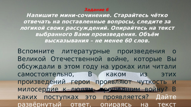 Задание 6  Напишите мини-сочинение. Старайтесь чётко отвечать на поставленные вопросы, следите за логикой своих рассуждений. Опирайтесь на текст выбранного Вами произведения. Объём высказывания – не менее 60 слов. Вспомните литературные произведения о Великой Отечественной войне, которые Вы обсуждали в этом году на уроках или читали самостоятельно, В каком из этих произведений герои проявляют чуткость и милосердие к людям, прошедшим войну? В каких поступках это проявляется? Дайте развёрнутый ответ, опираясь на текст выбранного Вами произведения.