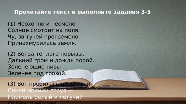 Прочитайте текст и выполните задания 3-5 (1) Неохотно и несмело  Солнце смотрит на поля.  Чу, за тучей прогремело,  Принахмурилась земля. (2) Ветра тёплого порывы,  Дальний гром и дождь порой...  Зеленеющие нивы  Зеленее под грозой. (3) Вот пробилась из-за тучи  Синей молнии струя —  Пламень белый и летучий  Окаймил её края. (4) Чаще капли дождевые,  Вихрем пыль летит с полей,  И раскаты громовые  Всё сердитей и смелей. (5) Солнце раз ещё взглянуло  Исподлобья на поля,  И в сиянье потонула  Вся смятенная земля.  Ф.И. Тютчев © Copyright PresentationGO.com – Free Templates & Infographics for PowerPoint and Google Slides