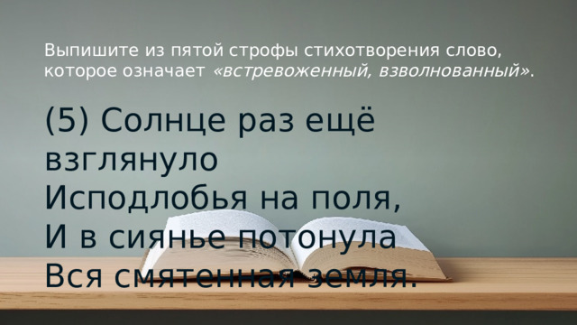 Выпишите из пятой строфы стихотворения слово, которое означает  «встревоженный, взволнованный» . (5) Солнце раз ещё взглянуло  Исподлобья на поля,  И в сиянье потонула  Вся смятенная земля.   © Copyright PresentationGO.com – Free Templates & Infographics for PowerPoint and Google Slides