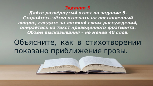 Задание 5  Дайте развёрнутый ответ на задание 5. Старайтесь чётко отвечать на поставленный вопрос, следите за логикой своих рассуждений, опирайтесь на текст приведённого фрагмента. Объём высказывания – не менее 40 слов. Объясните, как в стихотворении показано приближение грозы.