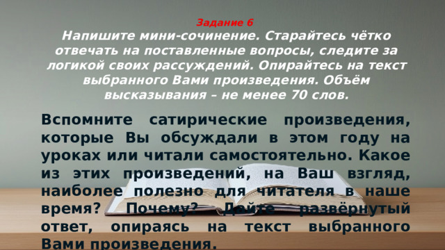 Задание 6  Напишите мини-сочинение. Старайтесь чётко отвечать на поставленные вопросы, следите за логикой своих рассуждений. Опирайтесь на текст выбранного Вами произведения. Объём высказывания – не менее 70 слов. Вспомните сатирические произведения, которые Вы обсуждали в этом году на уроках или читали самостоятельно. Какое из этих произведений, на Ваш взгляд, наиболее полезно для читателя в наше время? Почему? Дайте развёрнутый ответ, опираясь на текст выбранного Вами произведения.
