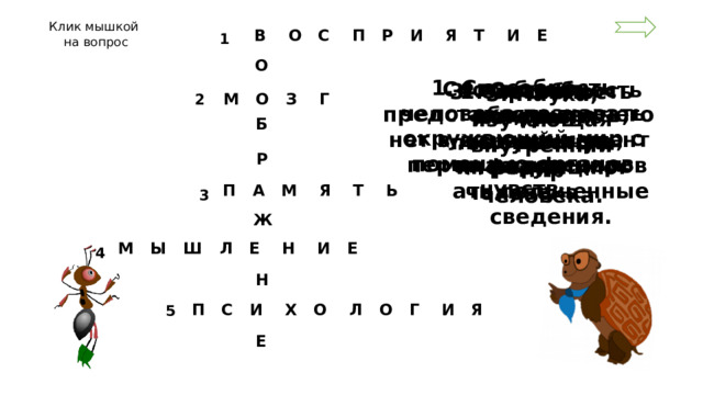 Клик мышкой на вопрос  В О С П Р И Я Т И Е 1 О 1. Способность человека познавать окружающий мир с помощью органов чувств. Способность представлять то, чего нет в данный момент перед человеком. 4. Способность обдумывать, сравнивать, классифицировать полученные сведения. 2. Орган, в котором «помещается» разум человека. 3. Способность сохранять полученную информацию. 5. Наука, изучающая внутренний мир человека.  М О З Г 2 Б Р  П А М Я Т Ь 3 Ж  М Ы Ш Л Е Н И Е 4 Н  П С И Х О Л О Г И Я 5 Е