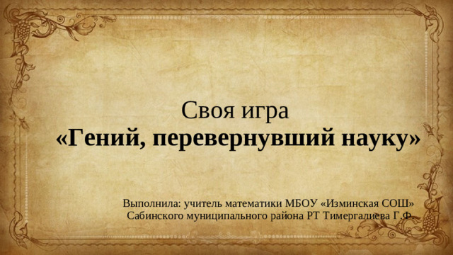 Своя игра   «Гений, перевернувший науку» Выполнила: учитель математики МБОУ «Изминская СОШ» Сабинского муниципального района РТ Тимергалиева Г.Ф.