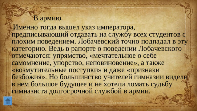 В армию. Именно тогда вышел указ императора, предписывающий отдавать на службу всех студентов с плохим поведением. Лобачевский точно подпадал в эту категорию. Ведь в рапорте о поведении Лобачевского отмечаются: упрямство, «мечтательное о себе самомнение, упорство, неповиновение», а также «возмутительные поступки» и даже «признаки безбожия». Но большинство учителей гимназии видели в нем большое будущее и не хотели ломать судьбу гимназиста долгосрочной службой в армии.