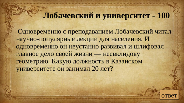 Лобачевский и университет - 100  Одновременно с преподаванием Лобачевский читал научно-популярные лекции для населения. И одновременно он неустанно развивал и шлифовал главное дело своей жизни — неевклидову геометрию. Какую должность в Казанском университете он занимал 20 лет? ответ