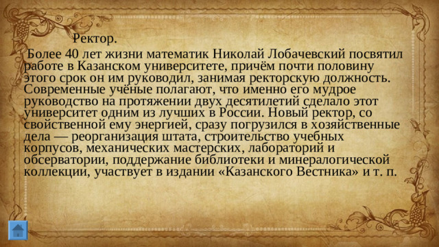 Ректор.  Более 40 лет жизни математик Николай Лобачевский посвятил работе в Казанском университете, причём почти половину этого срок он им руководил, занимая ректорскую должность. Современные учёные полагают, что именно его мудрое руководство на протяжении двух десятилетий сделало этот университет одним из лучших в России. Новый ректор, со свойственной ему энергией, сразу погрузился в хозяйственные дела — реорганизация штата, строительство учебных корпусов, механических мастерских, лабораторий и обсерватории, поддержание библиотеки и минералогической коллекции, участвует в издании «Казанского Вестника» и т. п.