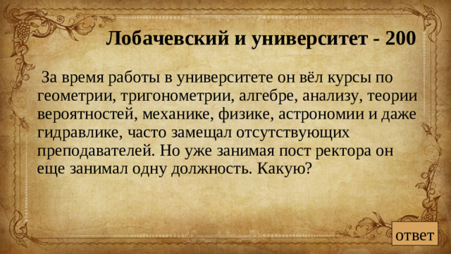 Лобачевский и университет - 200  За время работы в университете он вёл курсы по геометрии, тригонометрии, алгебре, анализу, теории вероятностей, механике, физике, астрономии и даже гидравлике, часто замещал отсутствующих преподавателей. Но уже занимая пост ректора он еще занимал одну должность. Какую? ответ