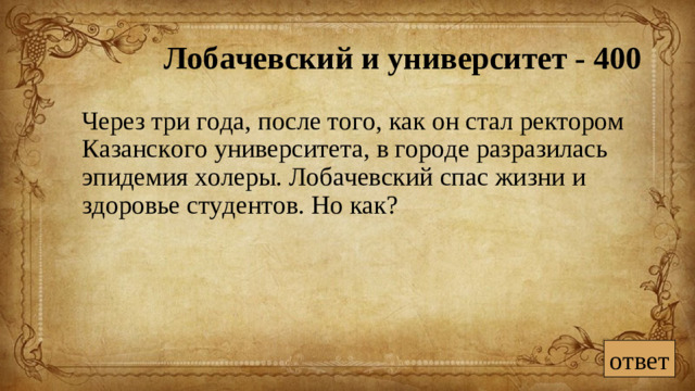 Лобачевский и университет - 400  Через три года, после того, как он стал ректором Казанского университета, в городе разразилась эпидемия холеры. Лобачевский спас жизни и здоровье студентов. Но как? ответ