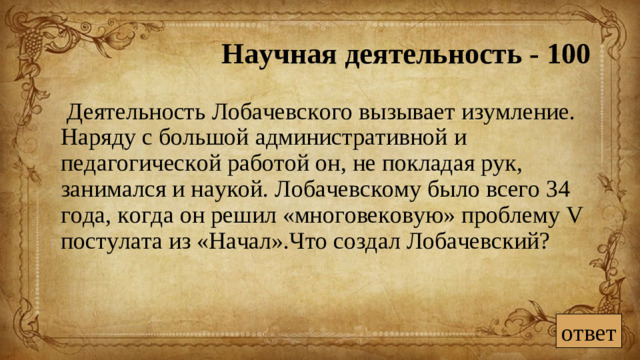 Научная деятельность - 100  Деятельность Лобачевского вызывает изумление. Наряду с большой административной и педагогической работой он, не покладая рук, занимался и наукой. Лобачевскому было всего 34 года, когда он решил «многовековую» проблему V постулата из «Начал».Что создал Лобачевский? ответ