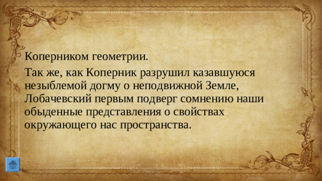 Коперником геометрии. Так же, как Коперник разрушил казавшуюся незыблемой догму о неподвижной Земле, Лобачевский первым подверг сомнению наши обыденные представления о свойствах окружающего нас пространства.