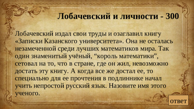 Лобачевский и личности - 300  Лобачевский издал свои труды и озаглавил книгу «Записки Казанского университета». Она не осталась незамеченной среди лучших математиков мира. Так один знаменитый учёный, “король математики”, сетовал на то, что в стране, где он жил, невозможно достать эту книгу. А когда все же достал ее, то специально для ее прочтения в подлиннике начал учить непростой русский язык. Назовите имя этого ученого. ответ