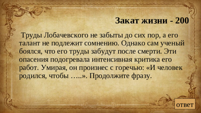 Закат жизни - 200  Труды Лобачевского не забыты до сих пор, а его талант не подлежит сомнению. Однако сам ученый боялся, что его труды забудут после смерти. Эти опасения подогревала интенсивная критика его работ. Умирая, он произнес с горечью: «И человек родился, чтобы …..». Продолжите фразу.  ответ