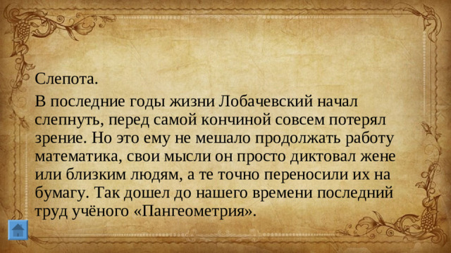 Слепота. В последние годы жизни Лобачевский начал слепнуть, перед самой кончиной совсем потерял зрение. Но это ему не мешало продолжать работу математика, свои мысли он просто диктовал жене или близким людям, а те точно переносили их на бумагу. Так дошел до нашего времени последний труд учёного «Пангеометрия».