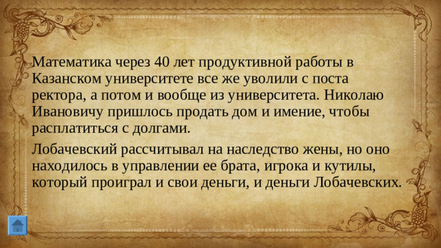Математика через 40 лет продуктивной работы в Казанском университете все же уволили с поста ректора, а потом и вообще из университета. Николаю Ивановичу пришлось продать дом и имение, чтобы расплатиться с долгами. Лобачевский рассчитывал на наследство жены, но оно находилось в управлении ее брата, игрока и кутилы, который проиграл и свои деньги, и деньги Лобачевских.