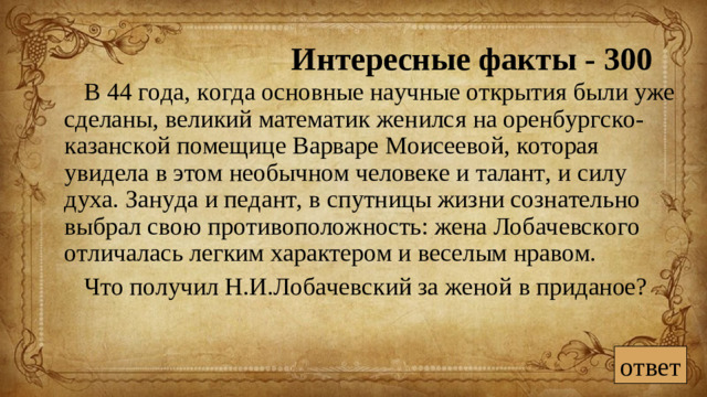 Интересные факты - 300 В 44 года, когда основные научные открытия были уже сделаны, великий математик женился на оренбургско-казанской помещице Варваре Моисеевой, которая увидела в этом необычном человеке и талант, и силу духа. Зануда и педант, в спутницы жизни сознательно выбрал свою противоположность: жена Лобачевского отличалась легким характером и веселым нравом. Что получил Н.И.Лобачевский за женой в приданое? ответ