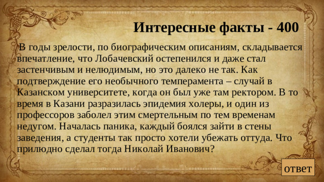 Интересные факты - 400  В годы зрелости, по биографическим описаниям, складывается впечатление, что Лобачевский остепенился и даже стал застенчивым и нелюдимым, но это далеко не так. Как подтверждение его необычного темперамента – случай в Казанском университете, когда он был уже там ректором. В то время в Казани разразилась эпидемия холеры, и один из профессоров заболел этим смертельным по тем временам недугом. Началась паника, каждый боялся зайти в стены заведения, а студенты так просто хотели убежать оттуда. Что прилюдно сделал тогда Николай Иванович? ответ
