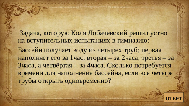Задача, которую Коля Лобачевский решил устно на вступительных испытаниях в гимназию:  Бассейн получает воду из четырех труб; первая наполняет его за 1час, вторая – за 2часа, третья – за 3часа, а четвёртая – за 4часа. Сколько потребуется времени для наполнения бассейна, если все четыре трубы открыть одновременно? ответ
