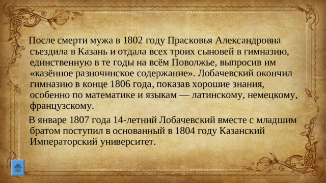 После смерти мужа в 1802 году Прасковья Александровна съездила в Казань и отдала всех троих сыновей в гимназию, единственную в те годы на всём Поволжье, выпросив им «казённое разночинское содержание». Лобачевский окончил гимназию в конце 1806 года, показав хорошие знания, особенно по математике и языкам — латинскому, немецкому, французскому. В январе 1807 года 14-летний Лобачевский вместе с младшим братом поступил в основанный в 1804 году Казанский Императорский университет.