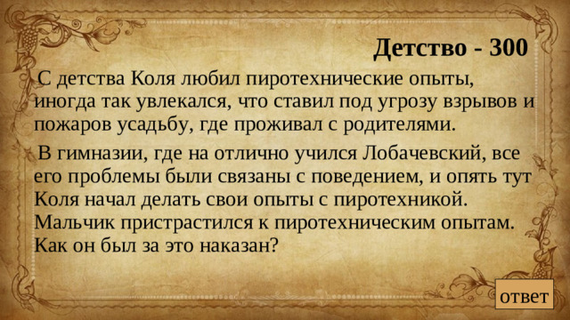Детство - 300 С детства Коля любил пиротехнические опыты, иногда так увлекался, что ставил под угрозу взрывов и пожаров усадьбу, где проживал с родителями. В гимназии, где на отлично учился Лобачевский, все его проблемы были связаны с поведением, и опять тут Коля начал делать свои опыты с пиротехникой. Мальчик пристрастился к пиротехническим опытам. Как он был за это наказан? ответ