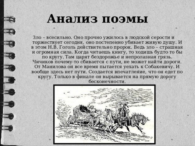 Анализ поэмы Зло – всесильно. Оно прочно ужилось в людской серости и торжествует сегодня, оно постепенно убивает живую душу. И в этом Н.В. Гоголь действительно пророк. Ведь зло – страшная и огромная сила. Когда читаешь книгу, то ходишь будто то бы по кругу. Там царят бездорожье и непролазная грязь. Чичиков почему-то сбивается с пути, не может найти дороги. От Манилова он все время пытается уехать к Собакевичу. И вообще здесь нет пути. Создается впечатление, что он едет по кругу. Только в финале он вырывается на прямую дорогу бесконечности.