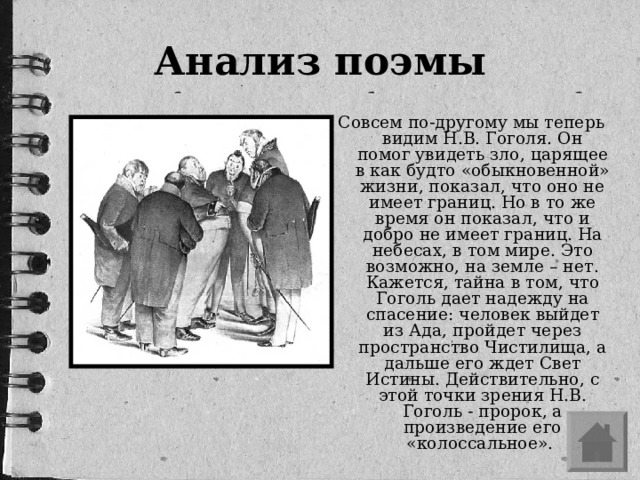 Анализ поэмы Совсем по-другому мы теперь видим Н.В. Гоголя. Он помог увидеть зло, царящее в как будто «обыкновенной» жизни, показал, что оно не имеет границ. Но в то же время он показал, что и добро не имеет границ. На небесах, в том мире. Это возможно, на земле – нет. Кажется, тайна в том, что Гоголь дает надежду на спасение: человек выйдет из Ада, пройдет через пространство Чистилища, а дальше его ждет Свет Истины. Действительно, с этой точки зрения Н.В. Гоголь - пророк, а произведение его «колоссальное».