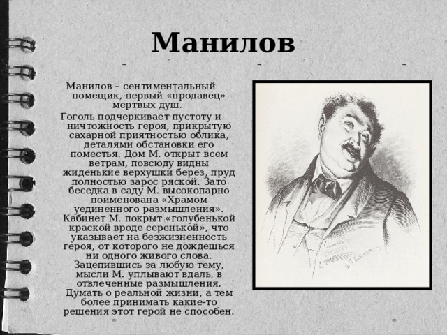 Манилов Манилов – сентиментальный помещик, первый «продавец» мертвых душ. Гоголь подчеркивает пустоту и ничтожность героя, прикрытую сахарной приятностью облика, деталями обстановки его поместья. Дом М. открыт всем ветрам, повсюду видны жиденькие верхушки берез, пруд полностью зарос ряской. Зато беседка в саду М. высокопарно поименована «Храмом уединенного размышления». Кабинет М. покрыт «голубенькой краской вроде серенькой», что указывает на безжизненность героя, от которого не дождешься ни одного живого слова. Зацепившись за любую тему, мысли М. уплывают вдаль, в отвлеченные размышления. Думать о реальной жизни, а тем более принимать какие-то решения этот герой не способен.