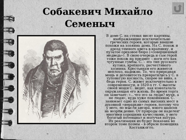 Собакевич Михайло Семеныч   В доме С. на стенах висят картины, изображающие исключительно греческих героев, которые внешне похожи на хозяина дома. На С. похож и дрозд темного цвета в крапинку, и пузатое ореховое бюро («совершенный медведь»). В свою очередь и сам герой тоже похож на предмет – ноги его как чугунные тумбы. С. – это тип русского кулака, крепкого, расчетливого хозяина. Крестьянам его живется неплохо, надежно. То, что природная мощь и деловитость превратились у С. в туповатую косность, скорее не вина, а беда героя. С. живет исключительно в современности, в 1820-х гг. С высоты своей мощи С. видит, как измельчала окружающая его жизнь. Во время торга он замечает: «…что это за люди? мухи, а не люди», куда хуже покойников. С. занимает одно из самых высоких мест в духовной «иерархии» героев, потому что у него, по мысли автора, много шансов на возрождение. От природы он наделен многими хорошими качествами, у него богатый потенциал и могучая натура. Их реализация их будет показана во втором томе поэмы – в образе помещика Костанжогло.