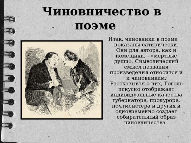 Чиновничество в поэме Итак, чиновники в поэме показаны сатирически. Они для автора, как и помещики, - «мертвые души». Символический смысл названия произведения относится и к чиновникам. Рассказывая о них, Гоголь искусно отображает индивидуальные качества губернатора, прокурора, почтмейстера и других и одновременно создает собирательный образ чиновничества.