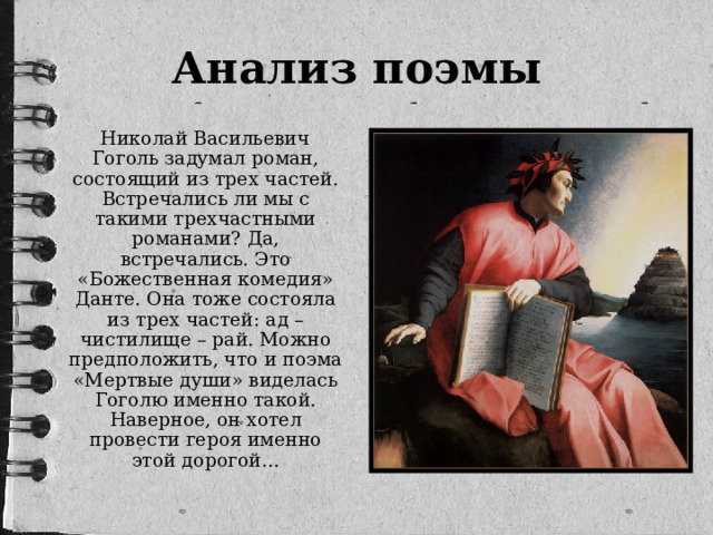 Анализ поэмы  Николай Васильевич Гоголь задумал роман, состоящий из трех частей. Встречались ли мы с такими трехчастными романами? Да, встречались. Это «Божественная комедия» Данте. Она тоже состояла из трех частей: ад – чистилище – рай. Можно предположить, что и поэма «Мертвые души» виделась Гоголю именно такой. Наверное, он хотел провести героя именно этой дорогой…