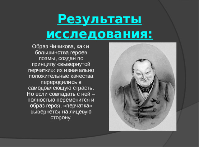 Результаты исследования:  Образ Чичикова, как и большинства героев поэмы, создан по принципу «вывернутой перчатки»: их изначально положительные качества переродились в самодовлеющую страсть. Но если совладать с ней – полностью переменится и образ героя, «перчатка» вывернется на лицевую сторону.