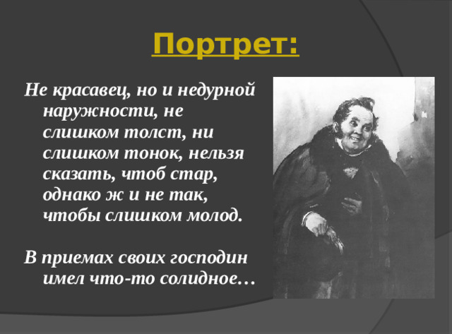 Портрет: Не красавец, но и недурной наружности, не слишком толст, ни слишком тонок, нельзя сказать, чтоб стар, однако ж и не так, чтобы слишком молод.  В приемах своих господин имел что-то солидное…
