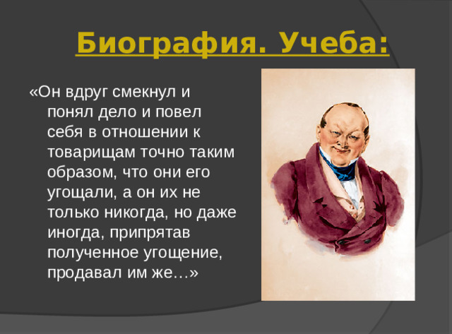 Биография. Учеба: «Он вдруг смекнул и понял дело и повел себя в отношении к товарищам точно таким образом, что они его угощали, а он их не только никогда, но даже иногда, припрятав полученное угощение, продавал им же…»