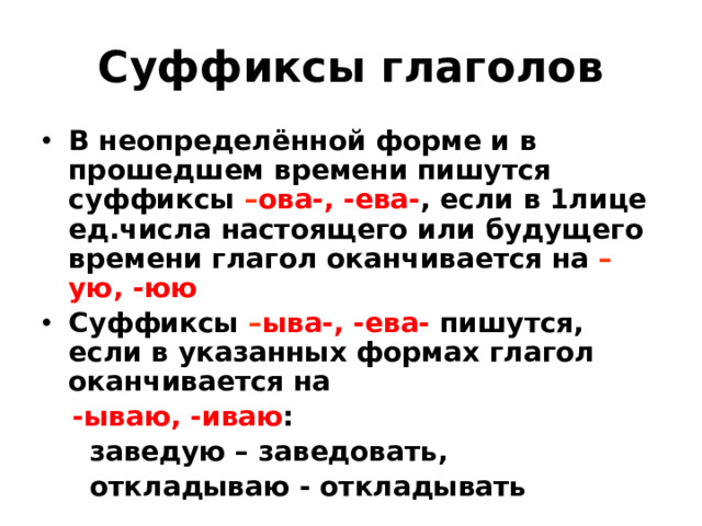 Суффиксы глаголов В неопределённой форме и в прошедшем времени пишутся суффиксы – ова-, -ева- , если в 1лице ед.числа настоящего или будущего времени глагол оканчивается на – ую, -юю Суффиксы – ыва-, -ева- пишутся, если в указанных формах глагол оканчивается на  -ываю, -иваю :  заведую – заведовать,  откладываю - откладывать