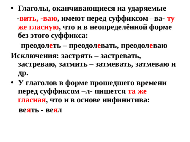 Глаголы, оканчивающиеся на ударяемые  - вить, -ваю , имеют перед суффиксом –ва- ту же гласную , что и в неопределённой форме без этого суффикса:  преодол е ть – преодол е вать, преодол е ваю Исключения: застрять – застревать, застреваю, затмить – затмевать, затмеваю и др. У глаголов в форме прошедшего времени перед суффиксом –л- пишется та же гласная , что и в основе инфинитива: