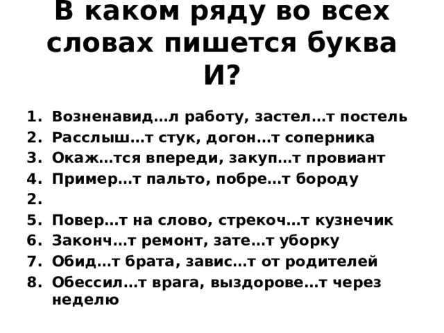В каком ряду во всех словах пишется буква И?  Возненавид…л работу, застел…т постель Расслыш…т стук, догон…т соперника Окаж…тся впереди, закуп…т провиант Пример…т пальто, побре…т бороду 2. Повер…т на слово, стрекоч…т кузнечик Законч…т ремонт, зате…т уборку Обид…т брата, завис…т от родителей Обессил…т врага, выздорове…т через неделю