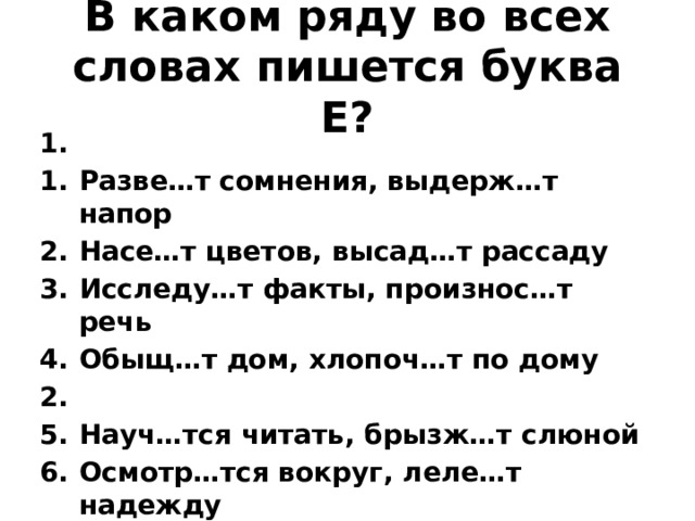 В каком ряду во всех словах пишется буква Е? 1. Разве…т сомнения, выдерж…т напор Насе…т цветов, высад…т рассаду Исследу…т факты, произнос…т речь Обыщ…т дом, хлопоч…т по дому 2. Науч…тся читать, брызж…т слюной Осмотр…тся вокруг, леле…т надежду Побыва…т в гостях, помел…т кофе Выцыган…т деньги, отража…т реальность