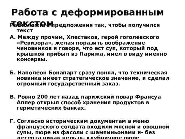 Работа с деформированным текстом Расположите предложения так, чтобы получился текст А. Между прочим, Хлестаков, герой гоголевского «Ревизора», желая поразить воображение чиновников и говоря, что ест суп, который под крышкой прибыл из Парижа, имел в виду именно консервы.  Б. Наполеон Бонапарт сразу понял, что техническая новинка имеет стратегическое значение, и сделал огромный государственный заказ.  В. Ровно 200 лет назад парижский повар Франсуа Аппер открыл способ хранения продуктов в герметических банках.  Г. Согласно историческим документам в меню французского солдата входили мясной и овощной супы, пюре из фасоли с шампиньонами и- без десерта никак нельзя- клубничное пюре