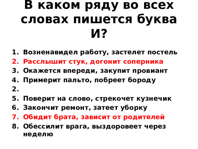 В каком ряду во всех словах пишется буква И?  Возненавидел работу, застелет постель Расслышит стук, догонит соперника Окажется впереди, закупит провиант Примерит пальто, побреет бороду 2. Поверит на слово, стрекочет кузнечик Закончит ремонт, затеет уборку Обидит брата, зависит от родителей Обессилит врага, выздоровеет через неделю
