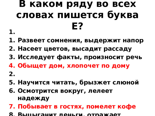 В каком ряду во всех словах пишется буква Е? 1. Развеет сомнения, выдержит напор Насеет цветов, высадит рассаду Исследует факты, произносит речь Обыщет дом, хлопочет по дому 2. Научится читать, брызжет слюной Осмотрится вокруг, лелеет надежду Побывает в гостях, помелет кофе Выцыганит деньги, отражает реальность