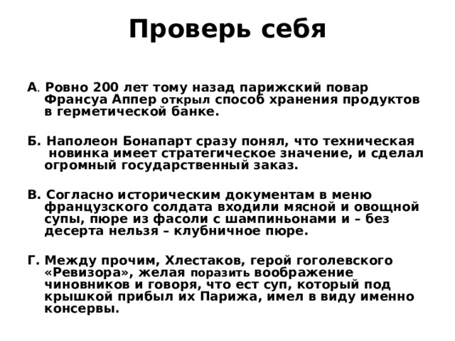Проверь себя   А .  Ровно 200 лет тому назад парижский повар Франсуа Аппер открыл способ хранения продуктов в герметической банке.  Б. Наполеон Бонапарт сразу понял, что техническая новинка имеет стратегическое значение, и сделал огромный государственный заказ.  В. Согласно историческим документам в меню французского солдата входили мясной и овощной супы, пюре из фасоли с шампиньонами и – без десерта нельзя – клубничное пюре.  Г. Между прочим, Хлестаков, герой гоголевского «Ревизора», желая поразить воображение чиновников и говоря, что ест суп, который под крышкой прибыл их Парижа, имел в виду именно консервы.