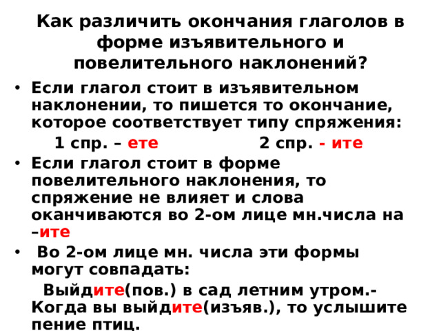 Как различить окончания глаголов в форме изъявительного и повелительного наклонений? Если глагол стоит в изъявительном наклонении, то пишется то окончание, которое соответствует типу спряжения:  1 спр. – ете 2 спр. - ите Если глагол стоит в форме повелительного наклонения, то спряжение не влияет и слова оканчиваются во 2-ом лице мн.числа на – ите  Во 2-ом лице мн. числа эти формы могут совпадать:  Выйд ите (пов.) в сад летним утром.- Когда вы выйд ите (изъяв.), то услышите пение птиц.