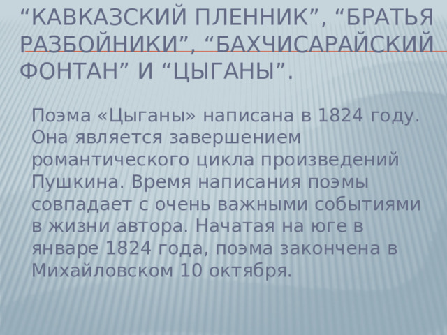 “ Кавказский пленник”, “Братья разбойники”, “Бахчисарайский фонтан” и “Цыганы”. Поэма «Цыганы» написана в 1824 году. Она является завершением романтического цикла произведений Пушкина. Время написания поэмы совпадает с очень важными событиями в жизни автора. Начатая на юге в январе 1824 года, поэма закончена в Михайловском 10 октября.