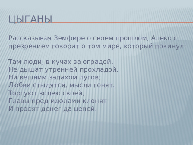 Цыганы Рассказывая Земфире о своем прошлом, Алеко с презрением говорит о том мире, который покинул:   Там люди, в кучах за оградой,  Не дышат утренней прохладой.  Ни вешним запахом лугов;  Любви стыдятся, мысли гонят.  Торгуют волею своей,  Главы пред идолами клонят  И просят денег да цепей.