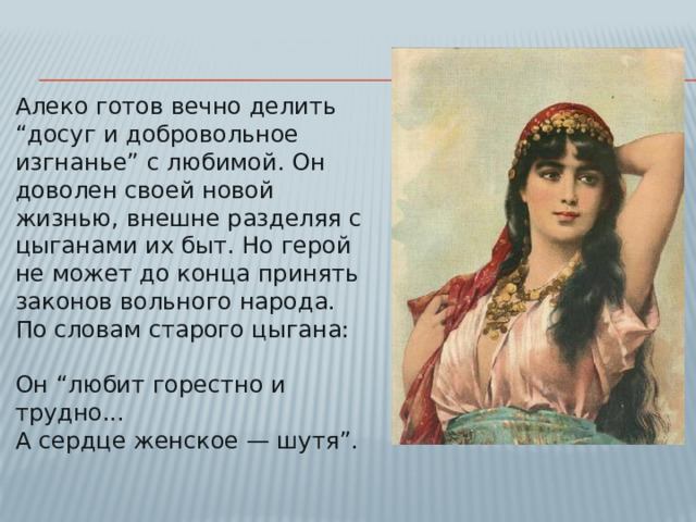 Алеко готов вечно делить “досуг и добровольное изгнанье” с любимой. Он доволен своей новой жизнью, внешне разделяя с цыганами их быт. Но герой не может до конца принять законов вольного народа. По словам старого цыгана:   Он “любит горестно и трудно...  А сердце женское — шутя”.