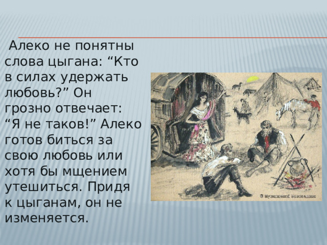 Алеко не понятны слова цыгана: “Кто в силах удержать любовь?” Он грозно отвечает: “Я не таков!” Алеко готов биться за свою любовь или хотя бы мщением утешиться. Придя к цыганам, он не изменяется.