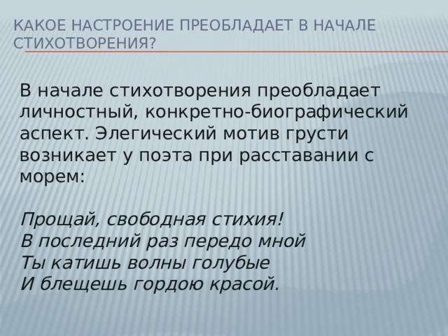 Какое настроение преобладает в начале стихотворения? В начале стихотворения преобладает личностный, конкретно-биографический аспект. Элегический мотив грусти возникает у поэта при расставании с морем:   Прощай, свободная стихия!  В последний раз передо мной  Ты катишь волны голубые  И блещешь гордою красой.
