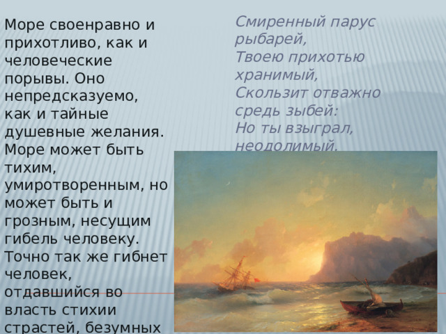 Смиренный парус рыбарей,  Твоею прихотью хранимый,  Скользит отважно средь зыбей:  Но ты взыграл, неодолимый,  И стая тонет кораблей.   Море своенравно и прихотливо, как и человеческие порывы. Оно непредсказуемо, как и тайные душевные желания. Море может быть тихим, умиротворенным, но может быть и грозным, несущим гибель человеку. Точно так же гибнет человек, отдавшийся во власть стихии страстей, безумных желаний, импульсивных порывов.