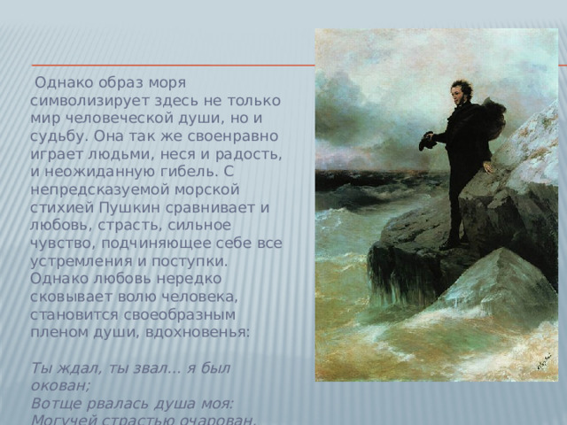 Однако образ моря символизирует здесь не только мир человеческой души, но и судьбу. Она так же своенравно играет людьми, неся и радость, и неожиданную гибель. С непредсказуемой морской стихией Пушкин сравнивает и любовь, страсть, сильное чувство, подчиняющее себе все устремления и поступки. Однако любовь нередко сковывает волю человека, становится своеобразным пленом души, вдохновенья:   Ты ждал, ты звал... я был окован;  Вотще рвалась душа моя:  Могучей страстью очарован,  У берегов остался я...